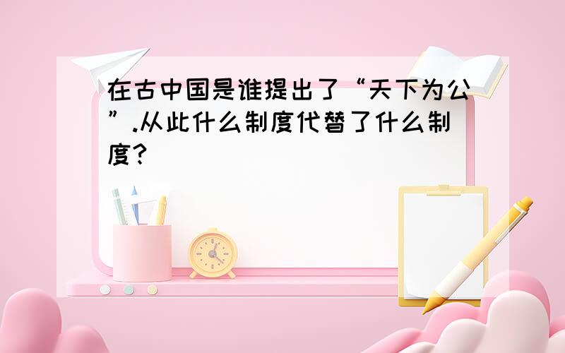 在古中国是谁提出了“天下为公”.从此什么制度代替了什么制度?