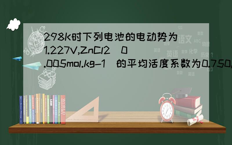 298K时下列电池的电动势为1.227V,ZnCl2(0.005mol.kg-1)的平均活度系数为0.750,298K时下列电池的电动势为1.227V，ZnCl2(0.005mol.kg-1)的平均活度系数为0.750，Zn(s)|ZnCl2(0.005mol.kg-1)|Hg2Cl2(s)+Hg(l)\x091．写出该电