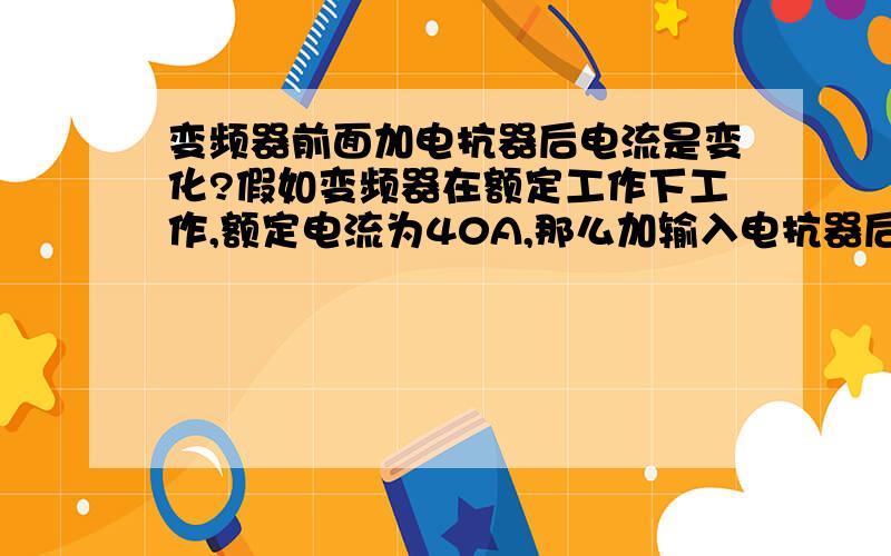 变频器前面加电抗器后电流是变化?假如变频器在额定工作下工作,额定电流为40A,那么加输入电抗器后,输入电抗器前面的电流会不会为45A?