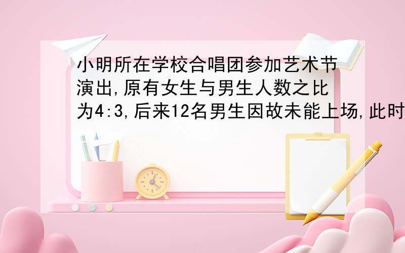 小明所在学校合唱团参加艺术节演出,原有女生与男生人数之比为4:3,后来12名男生因故未能上场,此时上场女生人数恰好是男生的2倍．上场男、女生人数各是多少?