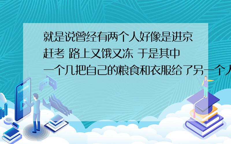 就是说曾经有两个人好像是进京赶考 路上又饿又冻 于是其中一个几把自己的粮食和衣服给了另一个人 哪个故事