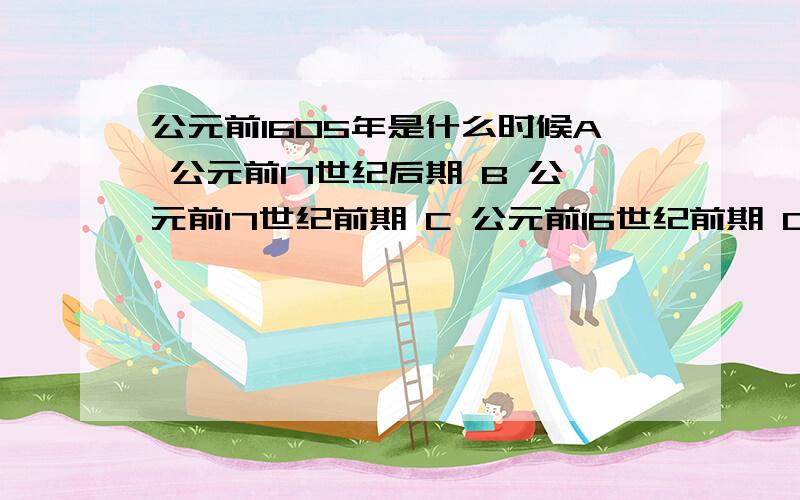 公元前1605年是什么时候A 公元前17世纪后期 B 公元前17世纪前期 C 公元前16世纪前期 D 公元前16世纪后期为什么