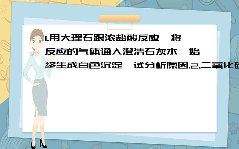 1.用大理石跟浓盐酸反应,将反应的气体通入澄清石灰水,始终生成白色沉淀,试分析原因.2.二氧化碳跟金刚石反应的化学方程式3.请从人类生存的角度分析,金刚石与水相比谁更宝贵,为什么?4.将