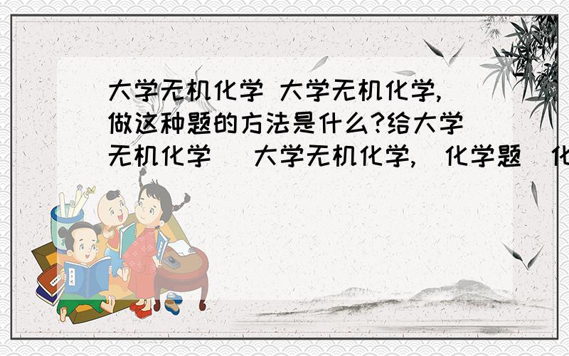 大学无机化学 大学无机化学,做这种题的方法是什么?给大学无机化学   大学无机化学,  化学题  化学达人帮帮我,     做这种题的方法是什么? 给我说下  希望可以写在纸上,  我在线等你  这个