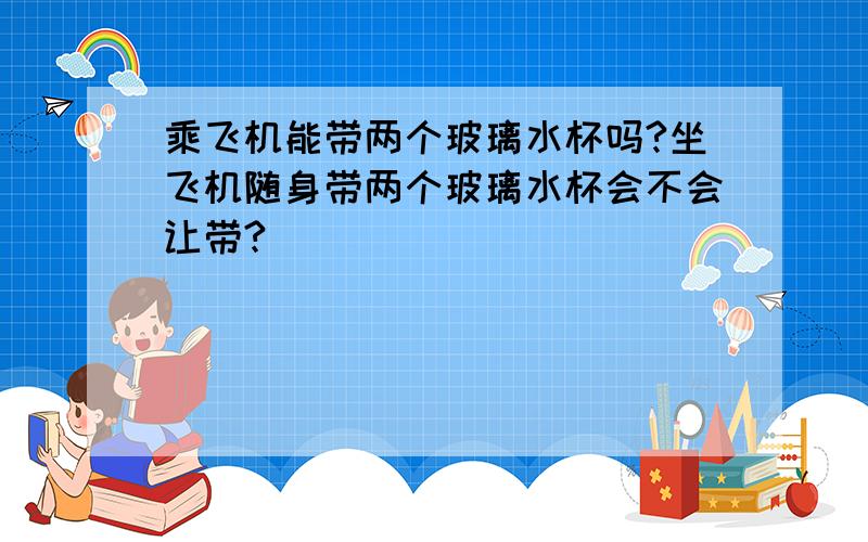 乘飞机能带两个玻璃水杯吗?坐飞机随身带两个玻璃水杯会不会让带?