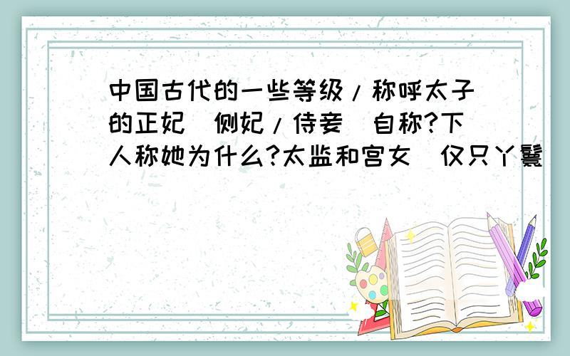 中国古代的一些等级/称呼太子的正妃(侧妃/侍妾)自称?下人称她为什么?太监和宫女(仅只丫鬟)有等级吗?有的话分别是什么?除了皇帝的妃嫔.其他的女人(比如大臣的妻子)有等级吗?分别是?注意!