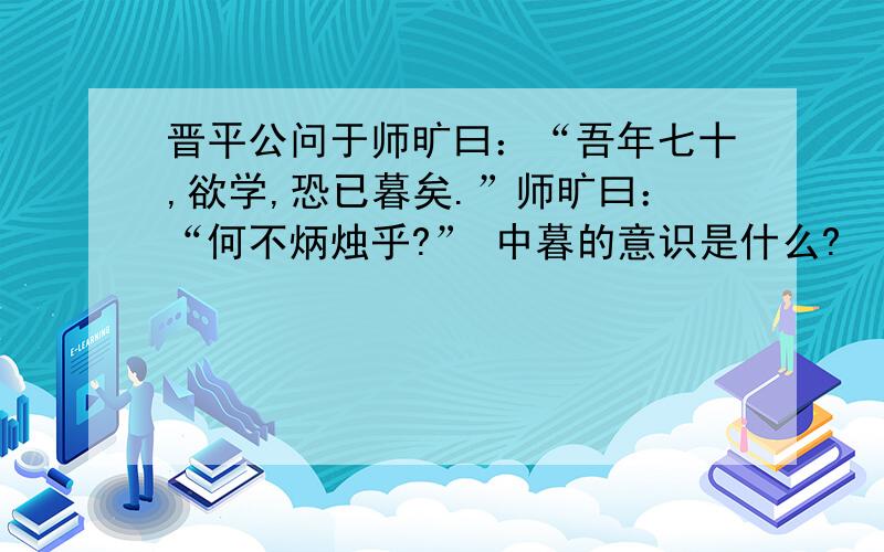 晋平公问于师旷曰：“吾年七十,欲学,恐已暮矣.”师旷曰：“何不炳烛乎?” 中暮的意识是什么?