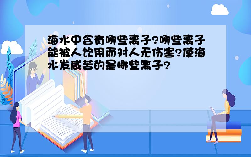 海水中含有哪些离子?哪些离子能被人饮用而对人无伤害?使海水发咸苦的是哪些离子?