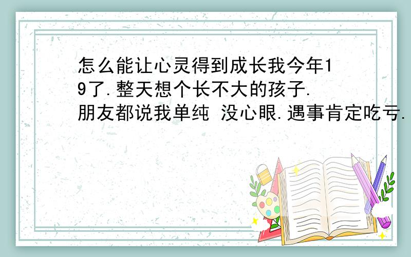 怎么能让心灵得到成长我今年19了.整天想个长不大的孩子.朋友都说我单纯 没心眼.遇事肯定吃亏.我也想长大 可是我也不知道该怎么长大.别人身边每天都发生好多事.我身边就啥事都没发生过