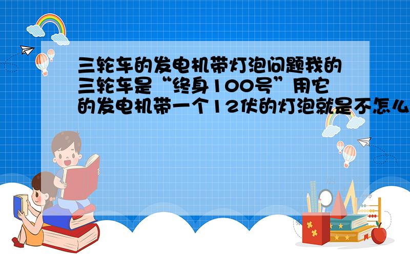 三轮车的发电机带灯泡问题我的三轮车是“终身100号”用它的发电机带一个12伏的灯泡就是不怎么亮!即亮度不够!为什么?（发电机输出电压也是12伏的）请高人帮忙.三轮车品牌是：江苏宗申