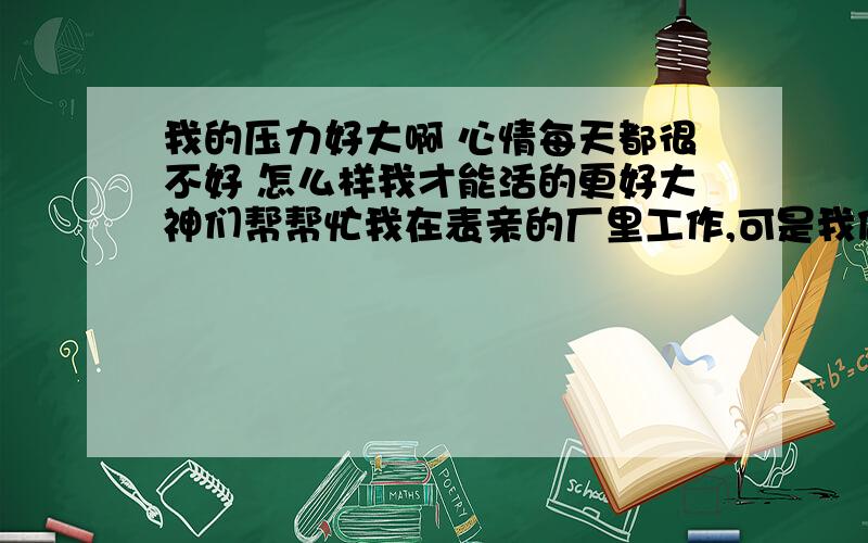 我的压力好大啊 心情每天都很不好 怎么样我才能活的更好大神们帮帮忙我在表亲的厂里工作,可是我做得一点都不快乐,这里只有我一个人在做,我总是觉得很孤单,于是我特别想家,有话没有人