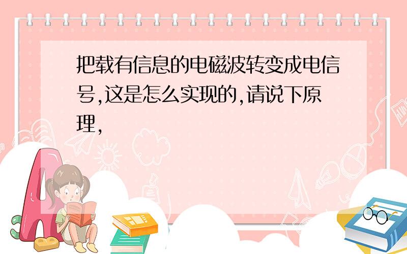 把载有信息的电磁波转变成电信号,这是怎么实现的,请说下原理,