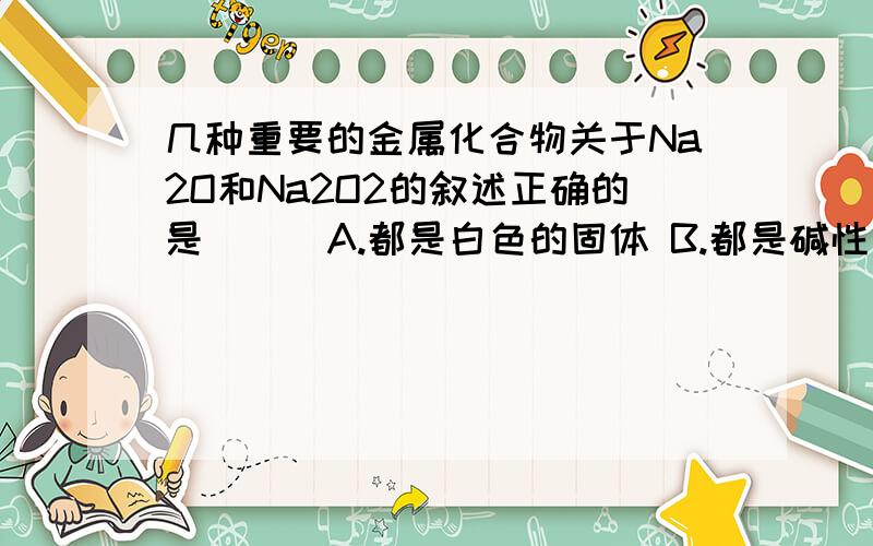 几种重要的金属化合物关于Na2O和Na2O2的叙述正确的是( ) A.都是白色的固体 B.都是碱性氧化物 C.都是和水反应形成强碱溶液 D.都是强氧化剂