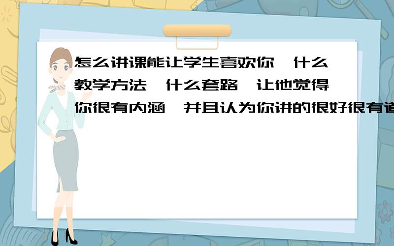 怎么讲课能让学生喜欢你,什么教学方法,什么套路,让他觉得你很有内涵,并且认为你讲的很好很有道理就是觉得你很有能力,讲的有很好,容易理解