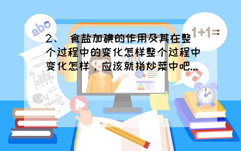 2、 食盐加碘的作用及其在整个过程中的变化怎样整个过程中变化怎样，应该就指炒菜中吧...