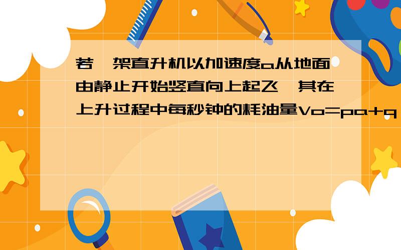 若一架直升机以加速度a从地面由静止开始竖直向上起飞,其在上升过程中每秒钟的耗油量Vo=pa+q（p、q均为大于零的常量）.现使该直升机以恒定的加速度上升到某一高度处,若想直升机耗油量最