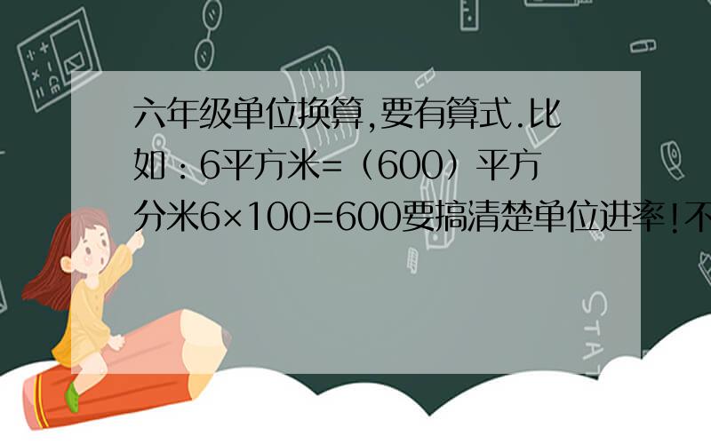 六年级单位换算,要有算式.比如：6平方米=（600）平方分米6×100=600要搞清楚单位进率!不知上面这种，还可以其他的数字，也可以倒过来写。