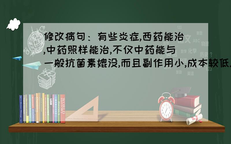 修改病句：有些炎症,西药能治,中药照样能治,不仅中药能与一般抗菌素媲没,而且副作用小,成本较低.改病句.