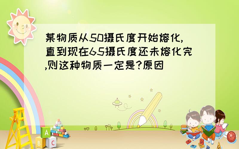 某物质从50摄氏度开始熔化,直到现在65摄氏度还未熔化完,则这种物质一定是?原因