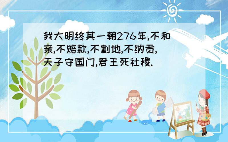 我大明终其一朝276年,不和亲,不赔款,不割地,不纳贡,天子守国门,君王死社稷.