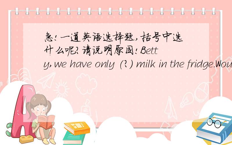 急!一道英语选择题,括号中选什么呢?请说明原因!Betty,we have only (?) milk in the fridge.Would you please buy some now?A.little      B.a little     C.few      D.a few那为什么我们老师说，only a little , only a few是固定