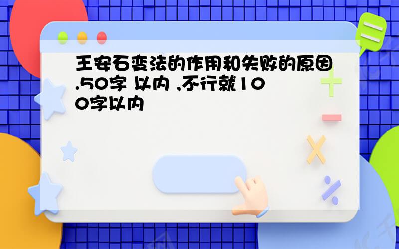 王安石变法的作用和失败的原因.50字 以内 ,不行就100字以内