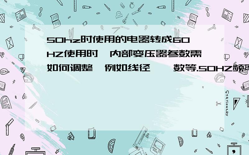 50hz时使用的电器转成60HZ使用时,内部变压器参数需如何调整,例如线径、匝数等.50HZ频率使用的电器（电器主要由变压器构成,参数是这样：直径0.19漆包铜线,绕2800匝）,现在需要使用于60HZ,需要