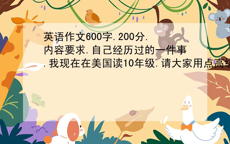 英语作文600字.200分.内容要求.自己经历过的一件事.我现在在美国读10年级.请大家用点高级词汇.不要写完中文用翻译器翻的.最少600字.我是个男生.形容词要到位,必须用细致的例子.主题不限.