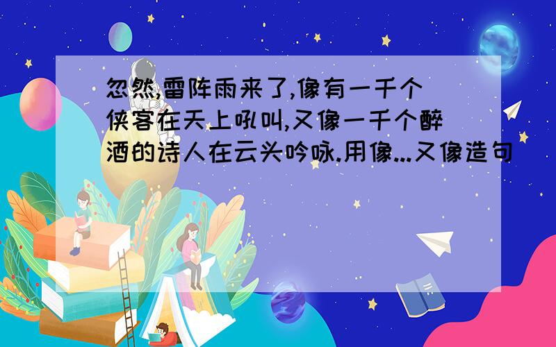 忽然,雷阵雨来了,像有一千个侠客在天上吼叫,又像一千个醉酒的诗人在云头吟咏.用像...又像造句