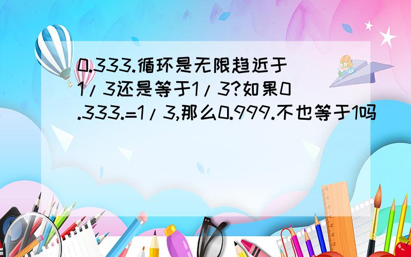 0.333.循环是无限趋近于1/3还是等于1/3?如果0.333.=1/3,那么0.999.不也等于1吗