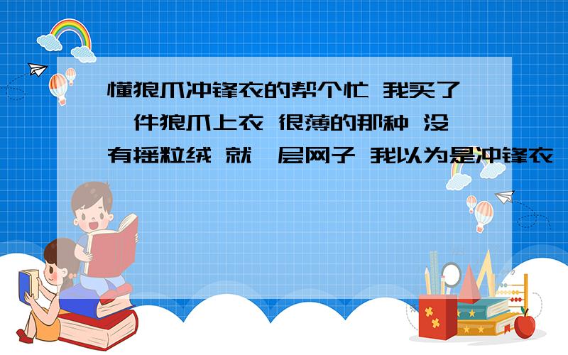 懂狼爪冲锋衣的帮个忙 我买了一件狼爪上衣 很薄的那种 没有摇粒绒 就一层网子 我以为是冲锋衣 可是标牌上写的是夹克 我想问问 这个跟冲锋衣有区别吗 是否也可以防风防雨 因为我觉得不