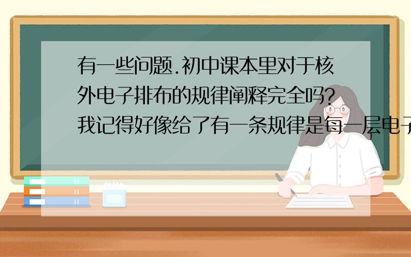 有一些问题.初中课本里对于核外电子排布的规律阐释完全吗?我记得好像给了有一条规律是每一层电子数最多应该是2n^2,但这个明显不适用啊,到第三周期就有问题了.貌似正规的排布规律还要