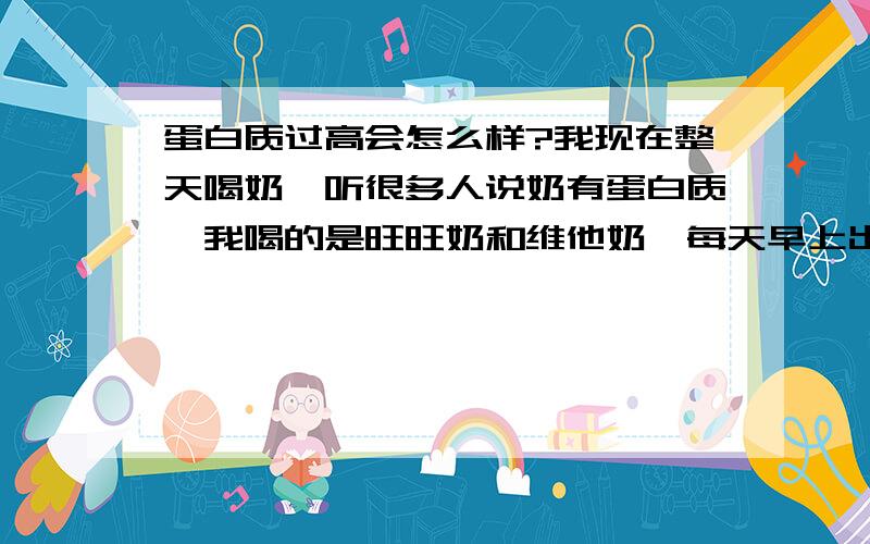 蛋白质过高会怎么样?我现在整天喝奶,听很多人说奶有蛋白质,我喝的是旺旺奶和维他奶,每天早上出门喝一支250毫升的,中午放学回来又喝了一支,睡觉醒来上学的时候又喝一支,晚上放学在家又