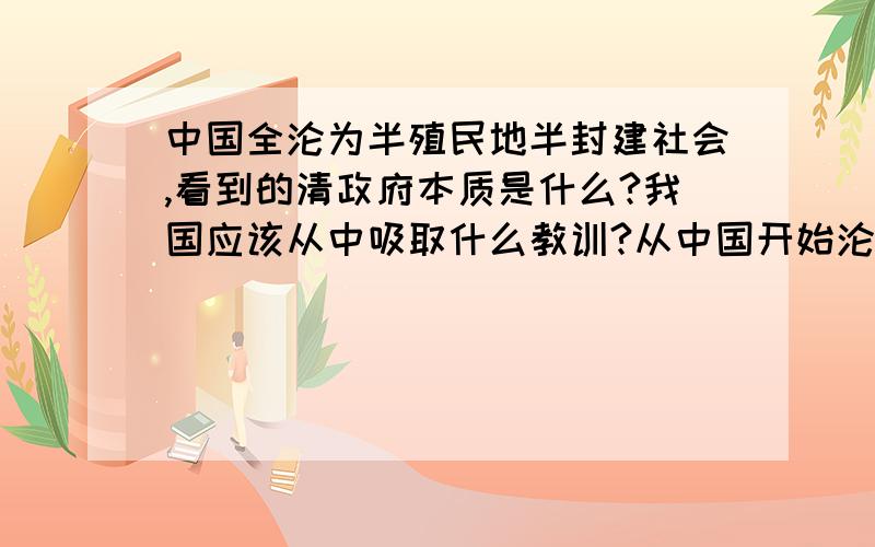 中国全沦为半殖民地半封建社会,看到的清政府本质是什么?我国应该从中吸取什么教训?从中国开始沦为半殖民地半封建社会到完全沦为半殖民地半封建社会这件事中,看到的清政府本质是什么