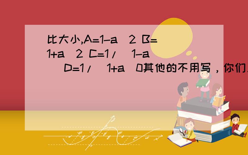 比大小,A=1-a^2 B=1+a^2 C=1/(1-a) D=1/(1+a)0其他的不用写，你们只需要比较A与D的大小就可以了答案上写的是a大于d而无论怎么算都是d大于a