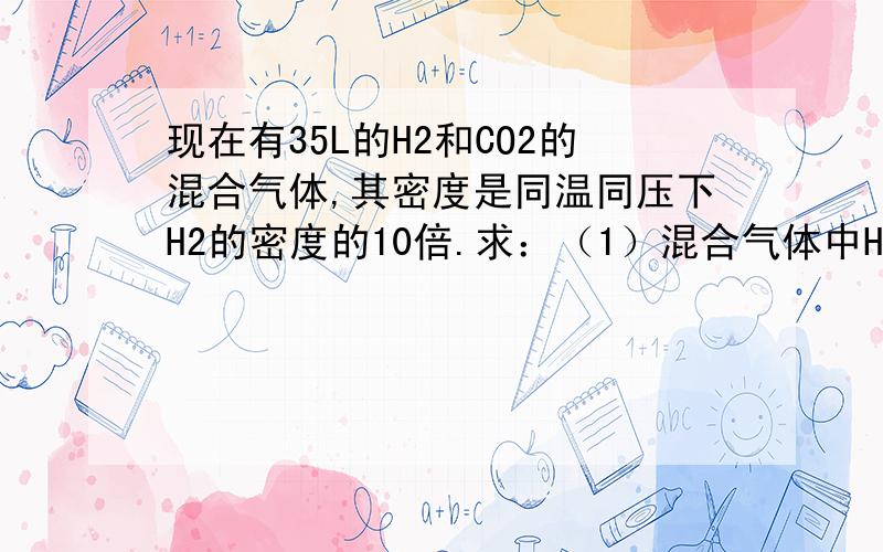 现在有35L的H2和CO2的混合气体,其密度是同温同压下H2的密度的10倍.求：（1）混合气体中H2和CO2的体积比是多少?（2）H2和CO2各占有的体积为多少升?（3）混合气体中H2和CO2的质量比是多少?每一