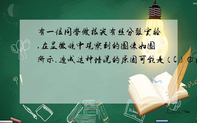 有一位同学做根尖有丝分裂实验,在显微镜中观察到的图像如图所示.造成这种情况的原因可能是（C）①取材位置不合适 ②取材时间不合适 ③制片时压片力量不合适 ④解离时间不合适 ⑤视野