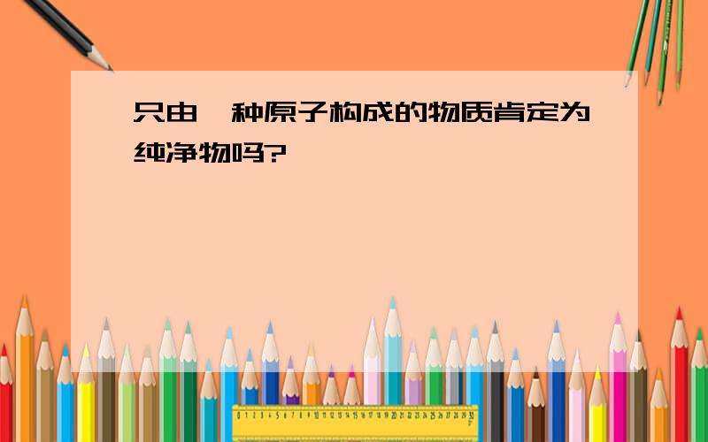 只由一种原子构成的物质肯定为纯净物吗?