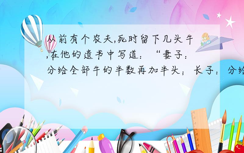 从前有个农夫,死时留下几头牛,在他的遗书中写道：“妻子：分给全部牛的半数再加半头；长子：分给剩下的牛的半数再加半头；次子：分给还剩下的牛的半数再加半头；长女：分给最后剩