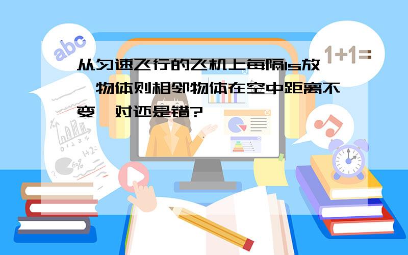 从匀速飞行的飞机上每隔1s放一物体则相邻物体在空中距离不变,对还是错?