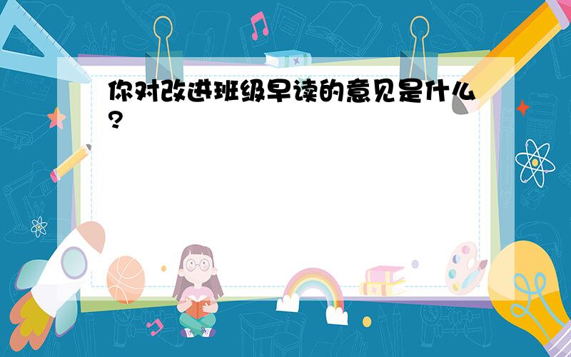 你对改进班级早读的意见是什么?