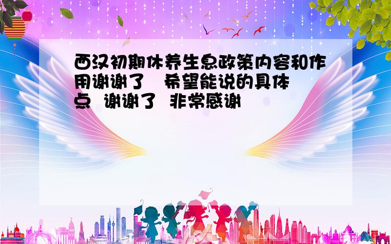 西汉初期休养生息政策内容和作用谢谢了   希望能说的具体点  谢谢了  非常感谢