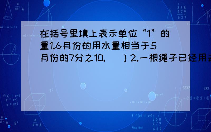 在括号里填上表示单位“1”的量1.6月份的用水量相当于5月份的7分之10.（ ｝2.一根绳子已经用去了2分之1.｛ ｝3.椅子的单价是桌子单价的8分之10｛ ｝4．公鸡只数是母鸡只数的6分之5.｛ ｝