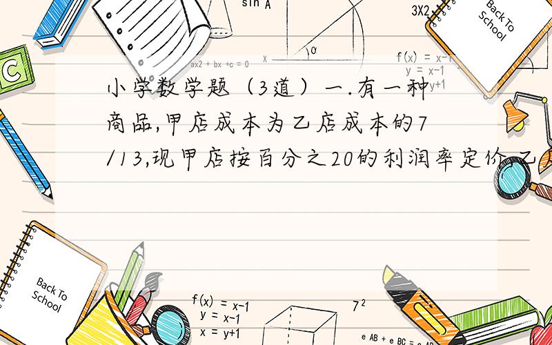 小学数学题（3道）一.有一种商品,甲店成本为乙店成本的7/13,现甲店按百分之20的利润率定价,乙店按百分之30的利润率定价,后来硬顾客的请求,两店都按定价的百分之90销售,结果共获利润27.7元