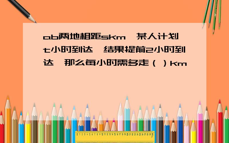 ab两地相距skm,某人计划t小时到达,结果提前2小时到达,那么每小时需多走（）km