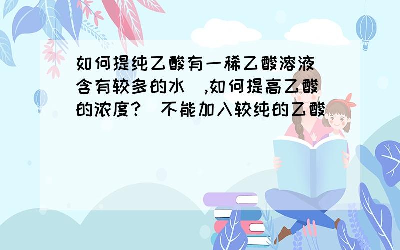 如何提纯乙酸有一稀乙酸溶液（含有较多的水）,如何提高乙酸的浓度?（不能加入较纯的乙酸）