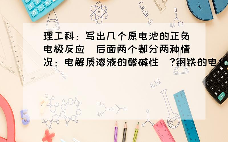 理工科：写出几个原电池的正负电极反应(后面两个都分两种情况：电解质溶液的酸碱性)?钢铁的电化学腐蚀：铝空气原电池：甲烷氧气燃料电池：甲醇氧气燃料电池：