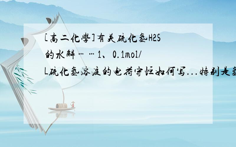 [高二化学]有关硫化氢H2S的水解……1、0.1mol/L硫化氢溶液的电荷守恒如何写...特别是氢离子浓度的系数是多少?硫化氢电离的氢离子和水电离的氢离子是不是分开考虑...2、条件同上 硫化氢物