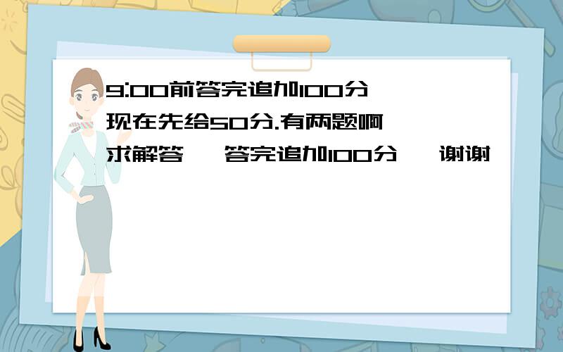 9:00前答完追加100分,现在先给50分.有两题啊  求解答   答完追加100分   谢谢