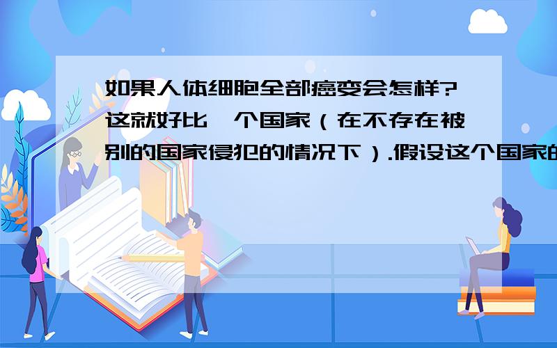 如果人体细胞全部癌变会怎样?这就好比一个国家（在不存在被别的国家侵犯的情况下）.假设这个国家的人全部是好人,其中一个是小偷,这个小偷会扰乱治安,会使这个国家的人中的一些变成